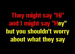 They might say Hi
and I might say Hey

but you shouldn't worry
about what they say