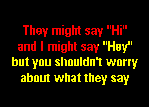 They might say Hi
and I might say Hey

but you shouldn't worry
about what they say