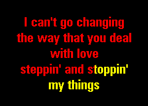 I can't go changing
the way that you deal

with love
steppin' and stoppin'
my things