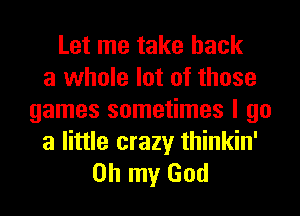 Let me take back
a whole lot of those
games sometimes I go

a little crazy thinkin'
Oh my God