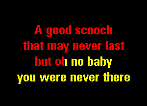 A good scooch
that may never last

but oh no baby
you were never there