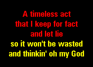 A timeless act
that I keep for fact

and let lie
so it won't be wasted
and thinkin' oh my God