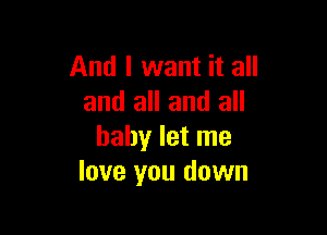 And I want it all
and all and all

baby let me
love you down