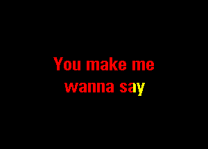 You make me

wanna say