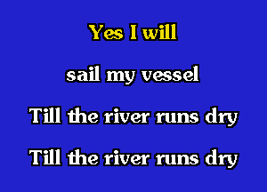 Yes I will
sail my vessel
Till the river runs dry

Till the river runs dry