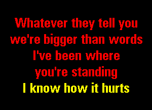 Whatever they tell you
we're bigger than words
I've been where
you're standing
I know how it hurts