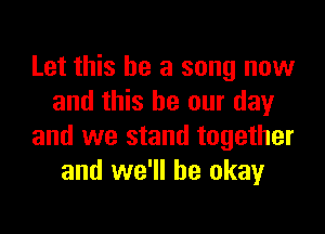 Let this be a song now
and this be our day

and we stand together
and we'll be okay