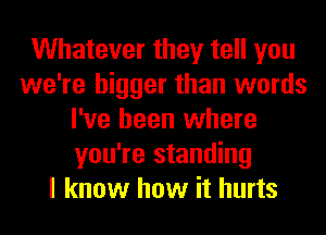 Whatever they tell you
we're bigger than words
I've been where
you're standing
I know how it hurts