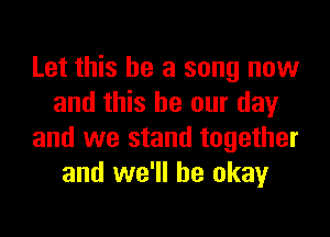 Let this be a song now
and this be our day

and we stand together
and we'll be okay
