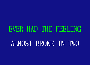 EVER HAD THE FEELING
ALMOST BROKE IN TWO