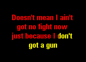 Doesn't mean I ain't
got no fight now

just because I don't
got a gun
