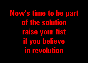 Now's time to be part
of the solution

raise your fist
if you believe
in revolution