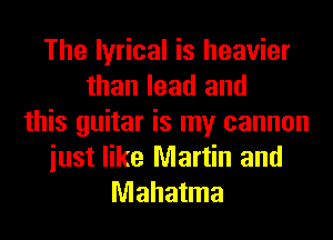 The lyrical is heavier
than lead and
this guitar is my cannon
iust like Martin and
Mahatma