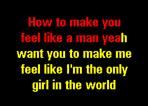 How to make you
feel like a man yeah
want you to make me
feel like I'm the only
girl in the world