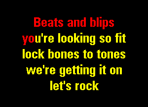 Beats and blips
you're looking so fit

lock bones to tones
we're getting it on
let's rock