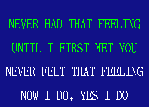 NEVER HAD THAT FEELING
UNTIL I FIRST MET YOU
NEVER FELT THAT FEELING
NOW I DO, YES I DO