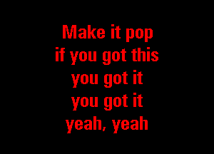 Make it pop
if you got this

you got it
you got it
yeah,yeah