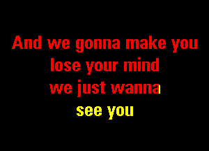 And we gonna make you
lose your mind

we just wanna
see you