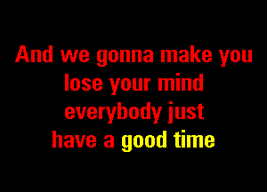 And we gonna make you
lose your mind

everybody just
have a good time