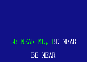 BE NEAR ME, BE NEAR
BE NEAR