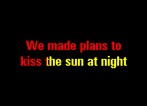 We made plans to

kiss the sun at night