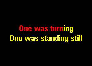 One was turning

One was standing still