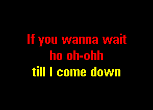 If you wanna wait

ho oh-ohh
till I come down