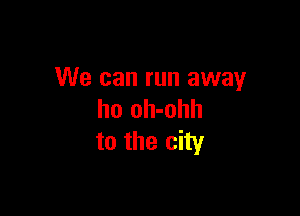 We can run away

ho oh-ohh
to the city