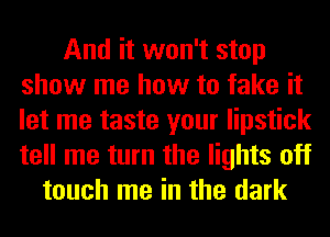 And it won't stop
show me how to fake it
let me taste your lipstick
tell me turn the lights off

touch me in the dark