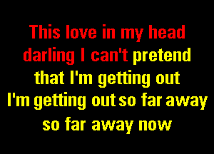 This love in my head
darling I can't pretend
that I'm getting out
I'm getting out so far away
so far away now