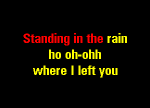 Standing in the rain

ho oh-ohh
where I left you