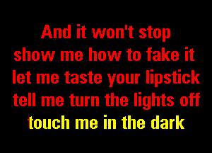 And it won't stop
show me how to fake it
let me taste your lipstick
tell me turn the lights off

touch me in the dark