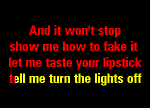 And it won't stop
show me how to fake it
let me taste your lipstick
tell me turn the lights off
