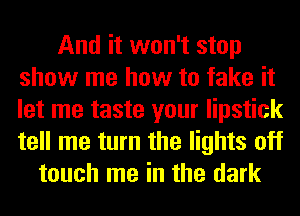 And it won't stop
show me how to fake it
let me taste your lipstick
tell me turn the lights off

touch me in the dark