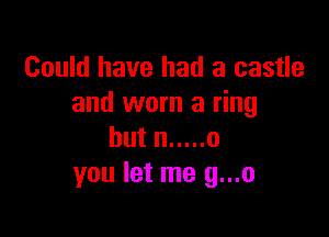 Could have had a castle
and worn a ring

but n ..... 0
you let me g...o