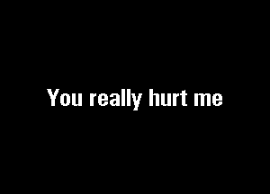 You really hurt me