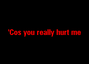 'Cos you really hurt me