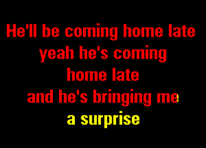He'll be coming home late
yeah he's coming
home late
and he's bringing me
a surprise