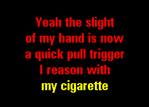 Yeah the slight
of my hand is now

a quick pull trigger
l reason with
my cigarette