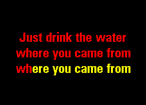 Just drink the water

where you came from
where you came from