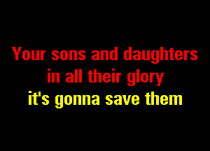 Your sons and daughters

in all their glory
it's gonna save them