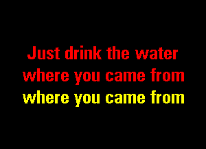 Just drink the water

where you came from
where you came from