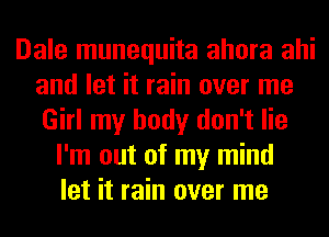 Dale munequita ahora ahi
and let it rain over me
Girl my body don't lie

I'm out of my mind
let it rain over me