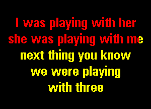 I was playing with her
she was playing with me
next thing you know
we were playing
with three