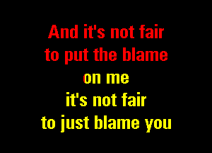 And it's not fair
to put the blame

on me
it's not fair
to just blame you