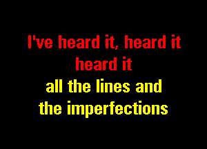 I've heard it, heard it
heard it

all the lines and
the imperfections