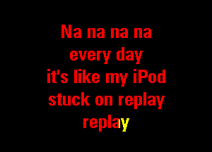 Na na na na
every day

it's like my iPod
stuck on replay
replay