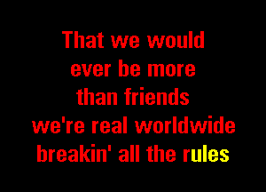 That we would
ever be more

than friends
we're real worldwide
hreakin' all the rules