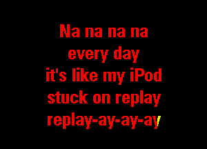 Nananana
every day

it's like my iPod
stuck on replay
replay-ay-ay-ay