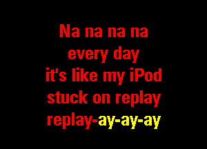 Nananana
every day

it's like my iPod
stuck on replay
replay-ay-ay-ay